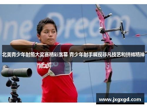 北美青少年射箭大奖赛精彩落幕 青少年射手展现非凡技艺和拼搏精神