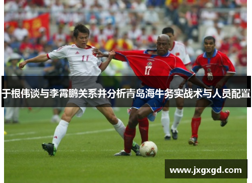 于根伟谈与李霄鹏关系并分析青岛海牛务实战术与人员配置