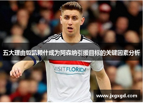 五大理由哲凯赖什成为阿森纳引援目标的关键因素分析
