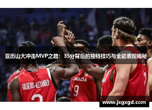亚历山大冲击MVP之路：35分背后的独特技巧与全能表现揭秘