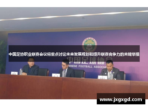 中国足协职业联赛会议将重点讨论未来发展规划和提升联赛竞争力的关键举措