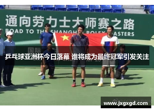 乒乓球亚洲杯今日落幕 谁将成为最终冠军引发关注