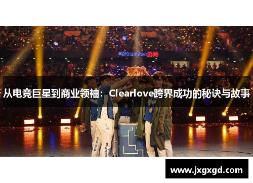 从电竞巨星到商业领袖：Clearlove跨界成功的秘诀与故事