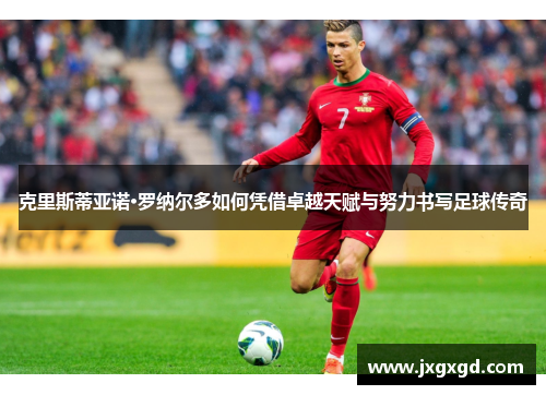 克里斯蒂亚诺·罗纳尔多如何凭借卓越天赋与努力书写足球传奇