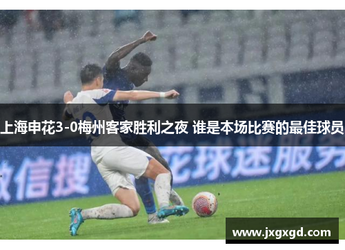 上海申花3-0梅州客家胜利之夜 谁是本场比赛的最佳球员