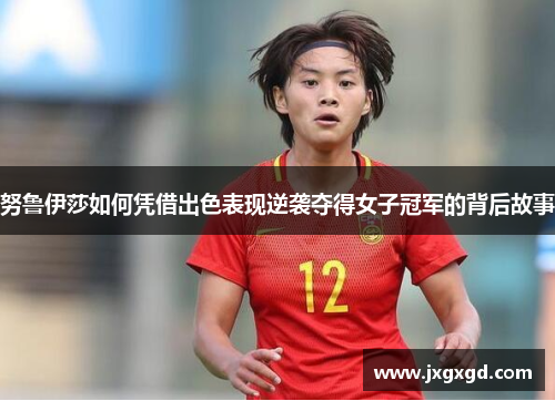 努鲁伊莎如何凭借出色表现逆袭夺得女子冠军的背后故事