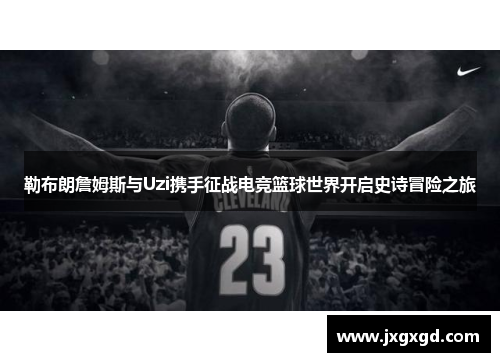 勒布朗詹姆斯与Uzi携手征战电竞篮球世界开启史诗冒险之旅