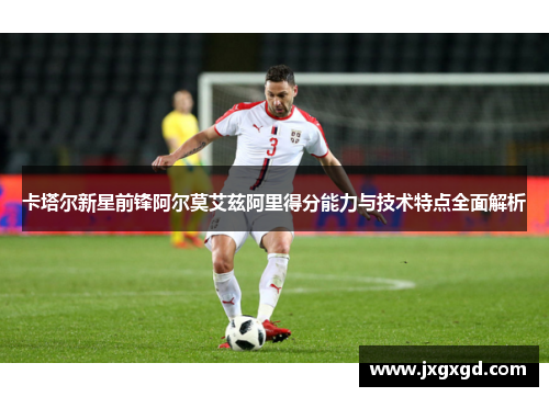 卡塔尔新星前锋阿尔莫艾兹阿里得分能力与技术特点全面解析