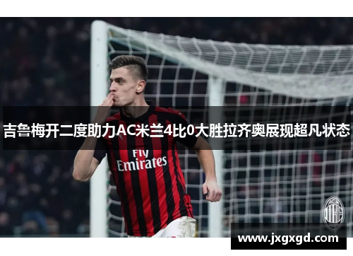 吉鲁梅开二度助力AC米兰4比0大胜拉齐奥展现超凡状态