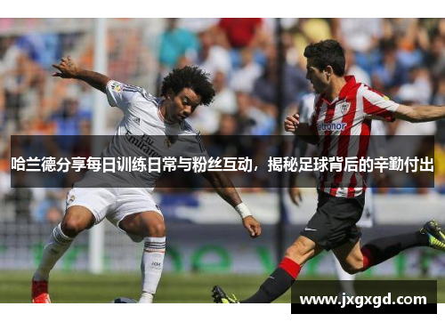 哈兰德分享每日训练日常与粉丝互动，揭秘足球背后的辛勤付出
