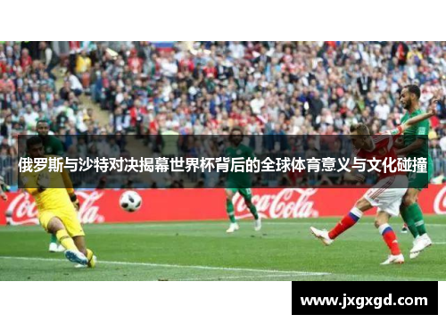 俄罗斯与沙特对决揭幕世界杯背后的全球体育意义与文化碰撞