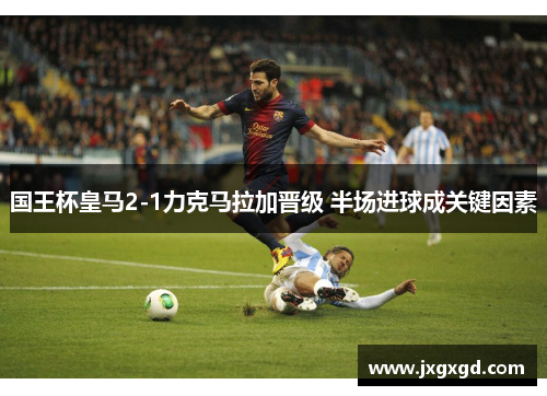 国王杯皇马2-1力克马拉加晋级 半场进球成关键因素