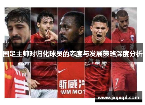 国足主帅对归化球员的态度与发展策略深度分析