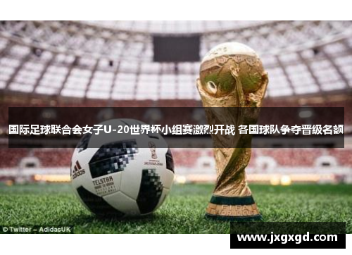 国际足球联合会女子U-20世界杯小组赛激烈开战 各国球队争夺晋级名额
