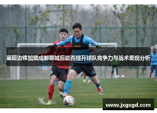 塞超边锋加盟成都蓉城后能否提升球队竞争力与战术表现分析